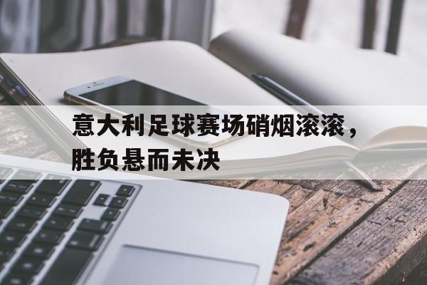 MK体育-意大利足球赛场硝烟滚滚，胜负悬而未决