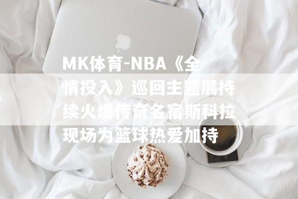 MK体育-NBA《全情投入》巡回主题展持续火爆传奇名宿斯科拉现场为篮球热爱加持