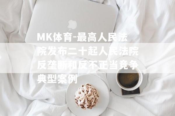 MK体育-最高人民法院发布二十起人民法院反垄断和反不正当竞争典型案例