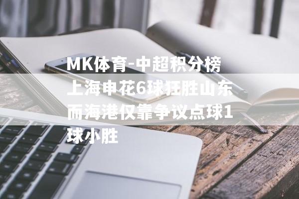 MK体育-中超积分榜上海申花6球狂胜山东而海港仅靠争议点球1球小胜